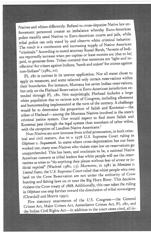 ‘Natives and whites differently. Refusal to cross-deputize Native law en-
forcement personnel creates an imbalance whereby Euro-American
police steadily send Natives to Euro-American courts and jails while

| police can only stand by and observe white criminal behavior.
‘The result is a continuous and increasing supply of Native American
crimninals” According to noted attorney Russel Barsh, “Arrests of Indi-
ans reportedly increase when per captas o lease monies are [due to be)
paid, to generate fines. Tribes contend that sentences are ‘light and in-
Effective? for crimes against Indians, ‘harsh and unjust’ for crimes against
non-Indians” (1980,.10).

PL 280 is curious in its uneven application. Not all states chose to
apply its measures, and some selected only certain reservations within
their boundaries. For instance, Montana has seven Indian reservations,
but only on the Flathead Reser vation is Euro-American jurisdiction ex:
tended through PL 280. Not surprisingly, Flathead includes a large
white population due to various acts of Congress, including allotment
nd homesteading implemented at the turn of the century. A challenge
‘Would be to determine the proportion of Salish and Kootenai—the
Tribes of Flathead—among the Montana Natives involved in the state's
‘criminal justice system, One would expect to find more Salish and
Kootenai pass through the legal system than members of other tribes,
with the exception of Landless Native Americans.”

‘Non- Natives are now immune from tribal prosecution, in both crim-
inal and civil matters, due to'a 1978 U.S. Supreme Court ruling in
Oliphant v. Suguami. In states where eross-deputization has not been
worked out, many non-Natives who violate state law on reservations go
unapprehended. This has been, and continues to be, a national Native
‘American concern as tribal leaders fear white people will see the reser~
vations as areas to “do anything they please without fear of arrest or ju-
tical reprisal” (Wachtel 1980, 13). Moreover, in 1981 in Montana ».
United States, the U.S. Supreme Court ruled that white people who own
land on the Crow Reservation are not under the authority of Crow
hnunting and fishing laws on or near the Big Horn River. This decision
violates the Crow treaty of 1868, Additionally, this case takes the ruling
in Oliphant one step further toward the dissolution of tribal sovereignty
(Churchill and Morris 1992).

Five statutory enactments of the U.S. Congress—the General
Crimes Act, Major Crimes Act, Assimilative Crimes Act, PL 280, and
the Indian Civil Rights Act—in addition to the court cases cited, all in-

 
